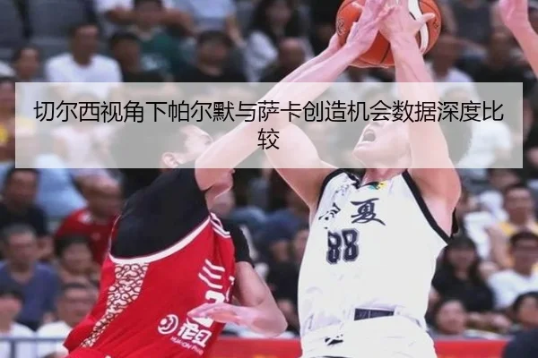 切尔西视角下帕尔默与萨卡创造机会数据深度比较