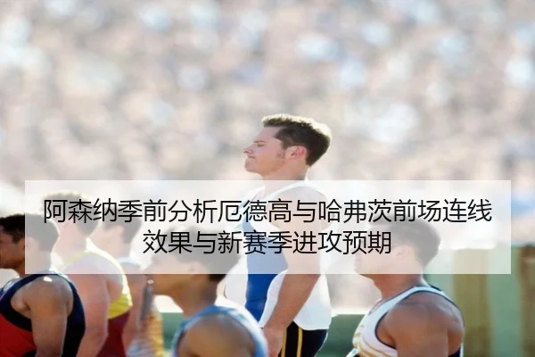 阿森纳季前分析厄德高与哈弗茨前场连线效果与新赛季进攻预期