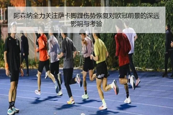 阿森纳全力关注萨卡脚踝伤势恢复对欧冠前景的深远影响与考验