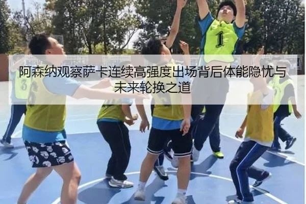 阿森纳观察萨卡连续高强度出场背后体能隐忧与未来轮换之道
