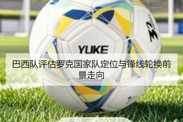 巴西队评估罗克国家队定位与锋线轮换前景走向